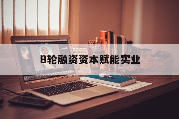 无锡市B轮融资资本赋能实业(b轮融资公司值得工作吗)