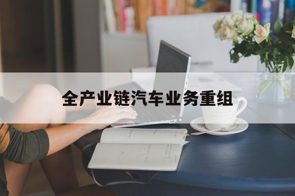 无锡市全产业链汽车业务重组(全产业链汽车业务重组的意义)